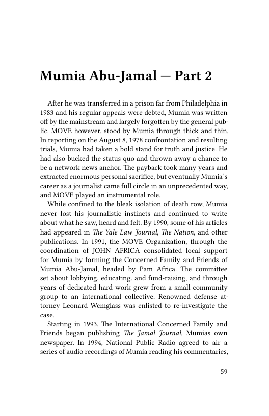 Mumia Abu-Jamal — Part 2  After he was transferred in a prison far from Philadelphia in 1983 and his regular appeals were debted, Mumia was written off by the mainstream and largely forgotten by the general pub- lic. MOVE however, stood by Muria through thick and thin In reporting on the August 8, 1978 confrontation and resulting trials, Mumia had taken a bold stand for truth and justice. He had also bucked the status quo and thrown away a chance to be a network news anchor. The payback took many years and extracted enormous personal sacrifice, but eventually Mumia’s career as a journalist came full circle in an unprecedented way, and MOVE played an instrumental role.  While confined to the bleak isolation of death row, Mumia never lost his journalistic instincts and continued to write about what he saw, heard and felt. By 1990, some of his articles had appeared in The Yale Law Journal, The Nation, and other publications. In 1991, the MOVE Organization, through the coordination of JOHN AFRICA consolidated local support for Mumia by forming the Concerned Family and Friends of Mumia Abu-Jamal, headed by Pam Africa. The committee set about lobbying, educating. and fund-raising, and through years of dedicated hard work grew from a small community group to an international collective. Renowned defense at- torney Leonard Wemglass was enlisted to re-investigate the  Starting in 1993, The International Concerned Family and Friends began publishing The Jamal Journal, Mumias own newspaper. In 1994, National Public Radio agreed to air a series of audio recordings of Mumia reading his commentaries,  59 